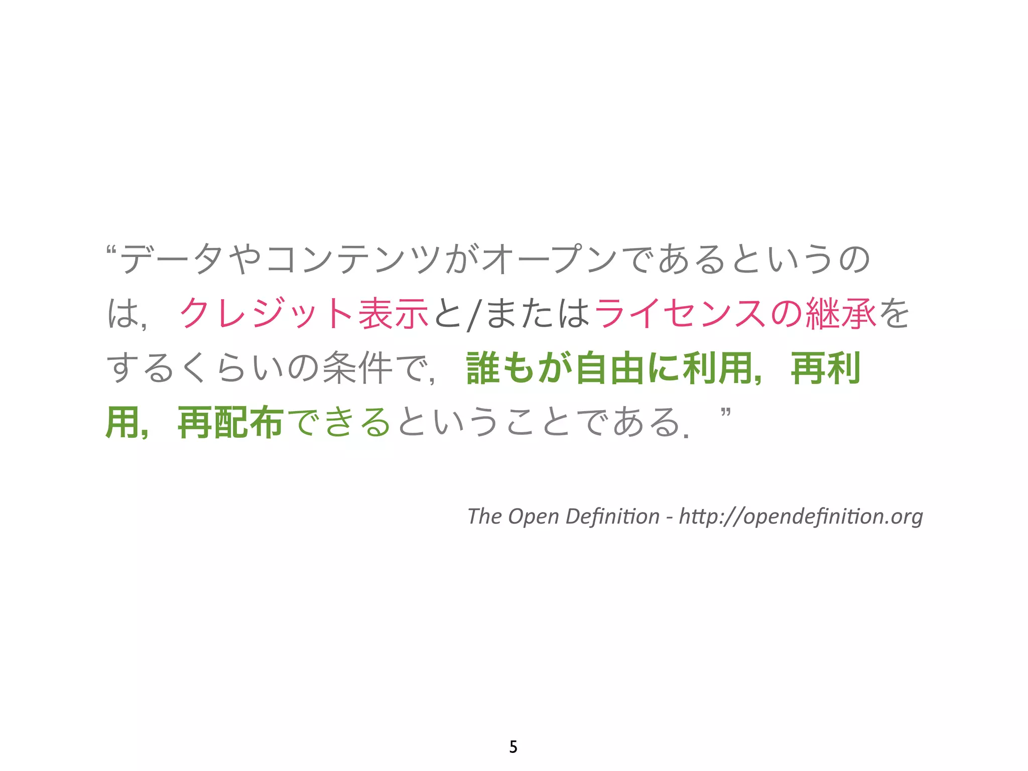 “データやコンテンツがオープンであるというの 
は，クレジット表示と/またはライセンスの継承を 
するくらいの条件で，誰もが自由に利用，再利 
用，再配布できるということである．” 
! 
The 
Open 
Defini+on 
-­‐ 
h.p://opendefini+on.org 
5 
 