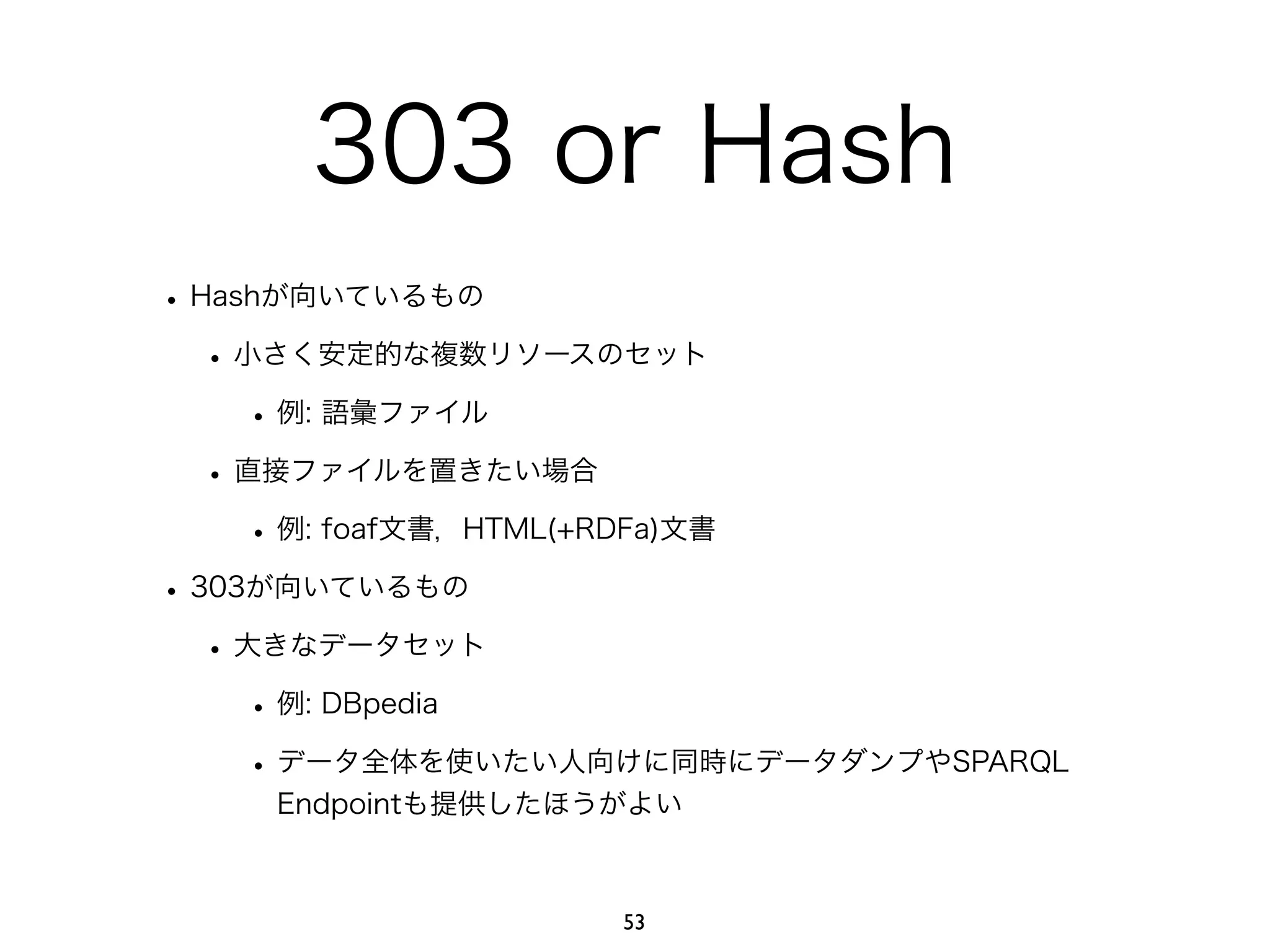 303 or Hash 
• Hashが向いているもの 
• 小さく安定的な複数リソースのセット 
• 例: 語彙ファイル 
• 直接ファイルを置きたい場合 
• 例: foaf文書，HTML(+RDFa)文書 
• 303が向いているもの 
• 大きなデータセット 
• 例: DBpedia 
• データ全体を使いたい人向けに同時にデータダンプやSPARQL 
Endpointも提供したほうがよい 
53 
 