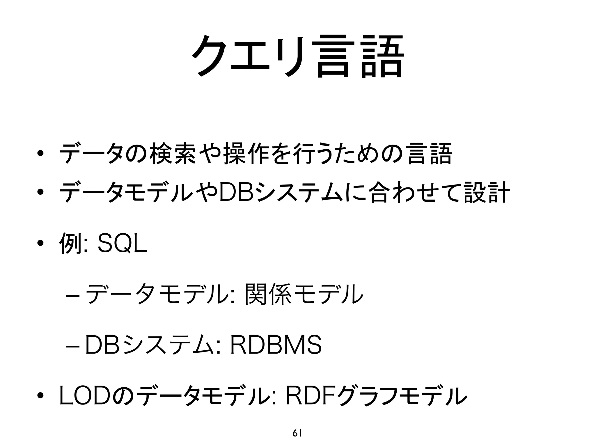 クエリ言語 
• データの検索や操作を行うための言語 
• データモデルやDBシステムに合わせて設計 
• 例: SQL 
– データモデル: 関係モデル 
– DBシステム: RDBMS 
• LODのデータモデル: RDFグラフモデル 
61 
 