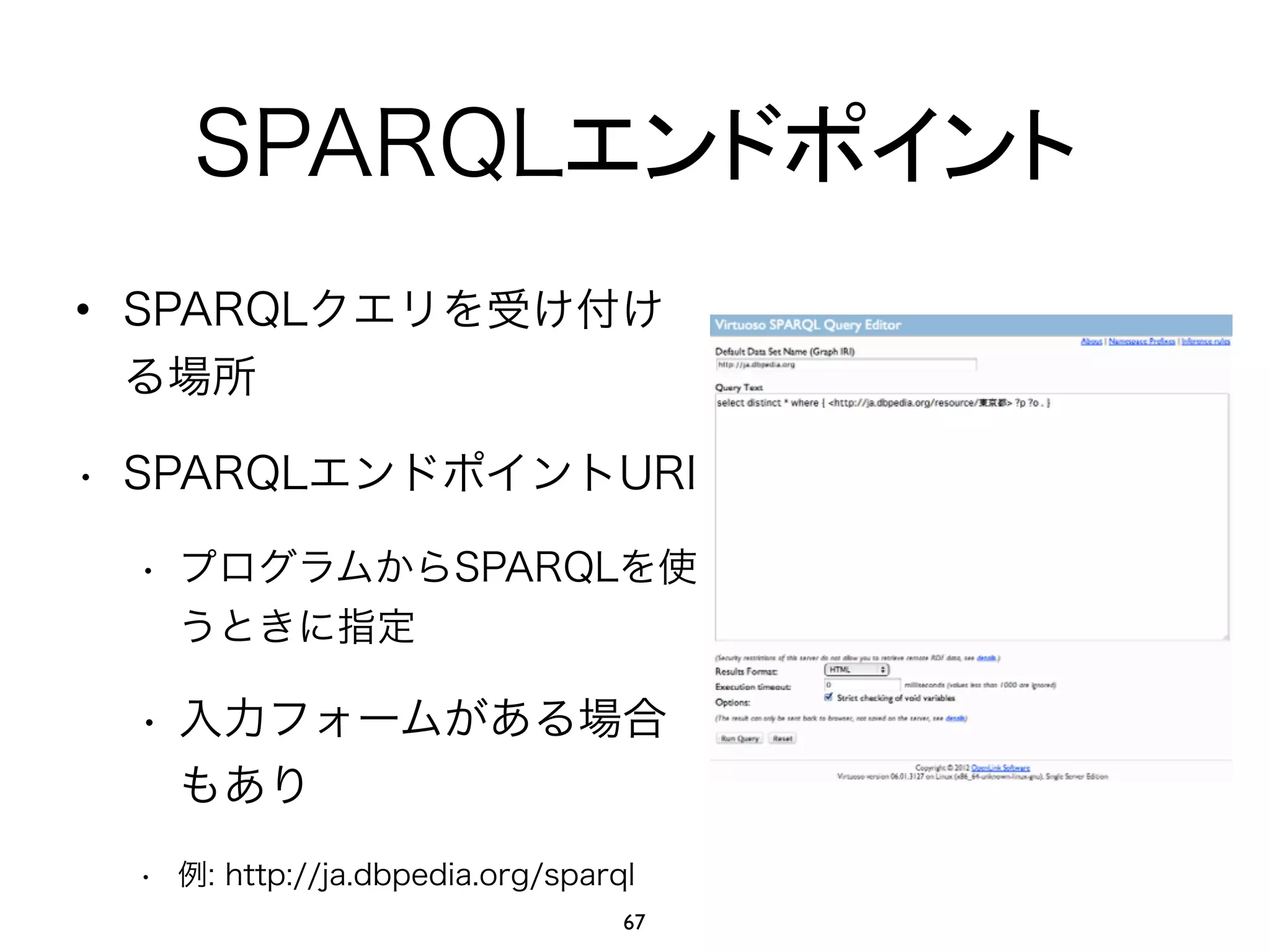 SPARQLエンドポイント 
• SPARQLクエリを受け付け 
る場所 
• SPARQLエンドポイントURI 
• プログラムからSPARQLを使 
うときに指定 
• 入力フォームがある場合 
もあり 
• 例: http://ja.dbpedia.org/sparql 
67 
 