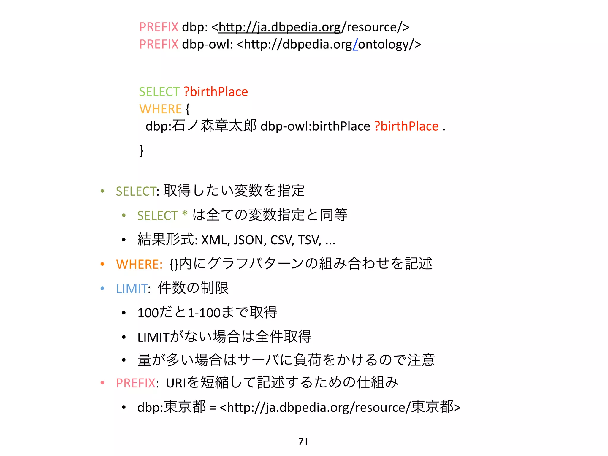 PREFIX 
dbp: 
<hWp://ja.dbpedia.org/resource/> 
PREFIX 
dbp-­‐owl: 
<hWp://dbpedia.org/ontology/> 
! 
SELECT 
?birthPlace 
WHERE 
{ 
dbp:石ノ森章太郎 
• SELECT: 
dbp-­‐owl:birthPlace 
?birthPlace 
. 
取得したい変数を指定 
• SELECT 
* 
は全ての変数指定と同等 
• 結果形式: 
XML, 
JSON, 
CSV, 
TSV, 
... 
• WHERE: 
{}内にグラフパターンの組み合わせを記述 
• LIMIT: 
件数の制限 
• 100だと1-­‐100まで取得 
• LIMITがない場合は全件取得 
• 量が多い場合はサーバに負荷をかけるので注意 
• PREFIX: 
URIを短縮して記述するための仕組み 
• dbp:東京都 
= 
<hWp://ja.dbpedia.org/resource/東京都> 
} 
71 
 