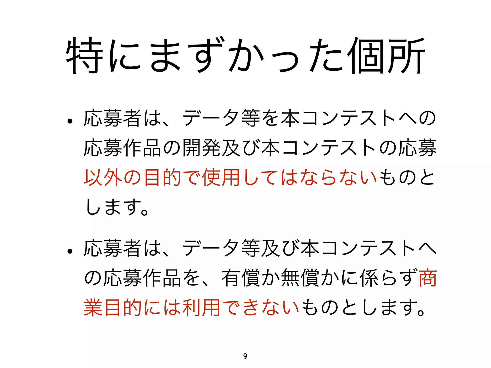 特にまずかった個所 
• 応募者は、データ等を本コンテストへの 
応募作品の開発及び本コンテストの応募 
以外の目的で使用してはならないものと 
します。 
• 応募者は、データ等及び本コンテストへ 
の応募作品を、有償か無償かに係らず商 
業目的には利用できないものとします。 
9 
 