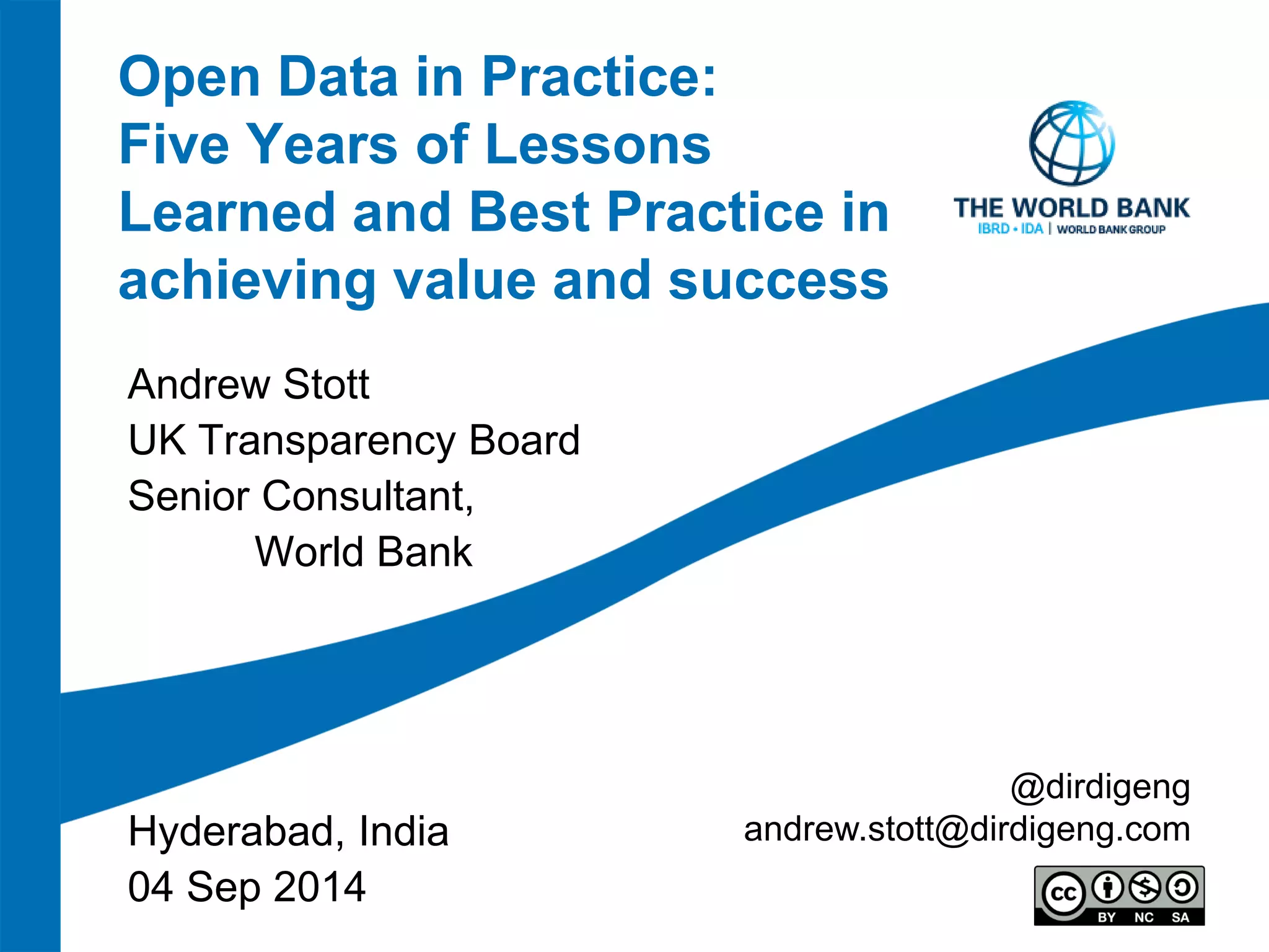 Open Data in Practice: Five Years of Lessons Learned and Best Practice in achieving value and success 
Andrew Stott 
UK Transparency Board 
Senior Consultant, 
World Bank 
Hyderabad, India 
04 Sep 2014 
@dirdigeng 
andrew.stott@dirdigeng.com  