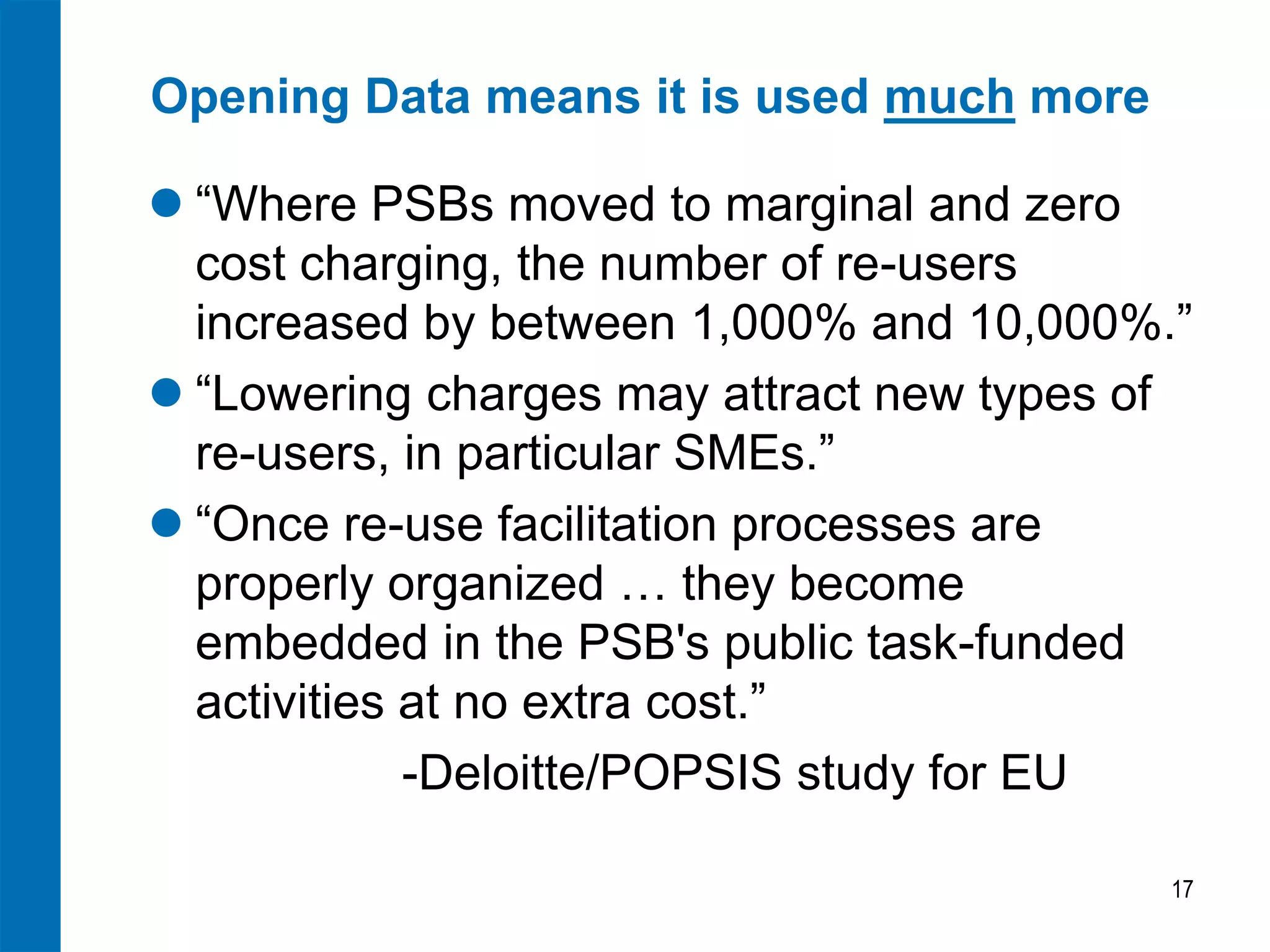 Opening Data means it is used much more 
“Where PSBs moved to marginal and zero cost charging, the number of re-users increased by between 1,000% and 10,000%.” 
“Lowering charges may attract new types of re-users, in particular SMEs.” 
“Once re-use facilitation processes are properly organized … they become embedded in the PSB's public task-funded activities at no extra cost.” 
-Deloitte/POPSIS study for EU 
17  