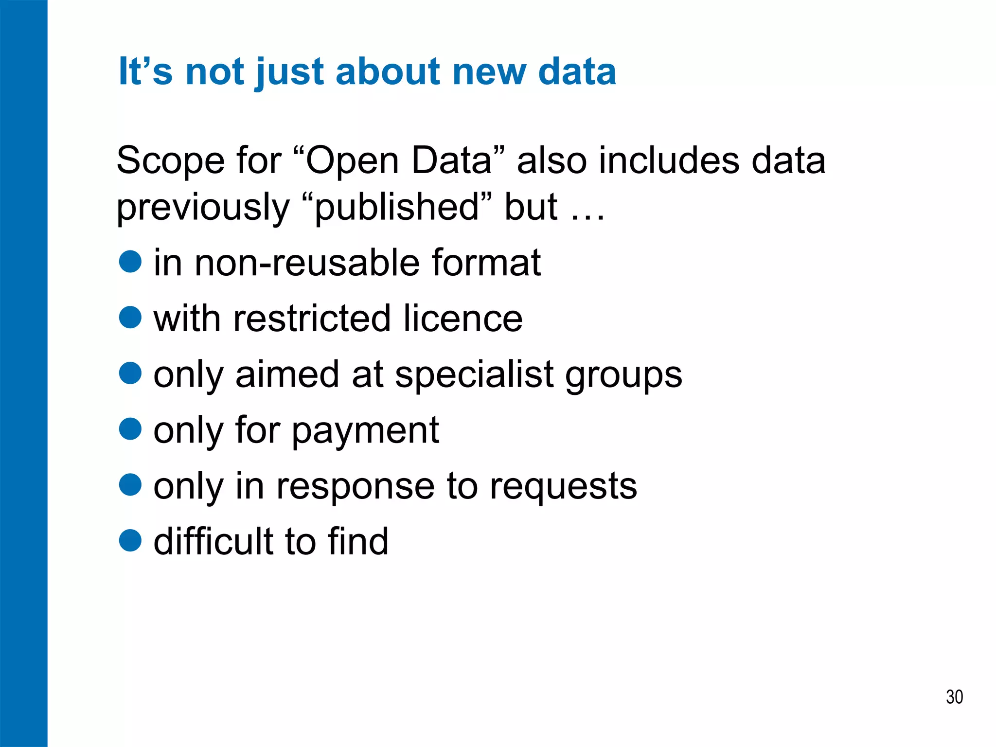 It’s not just about new data 
Scope for “Open Data” also includes data previously “published” but … 
in non-reusable format 
with restricted licence 
only aimed at specialist groups 
only for payment 
only in response to requests 
difficult to find 
30  