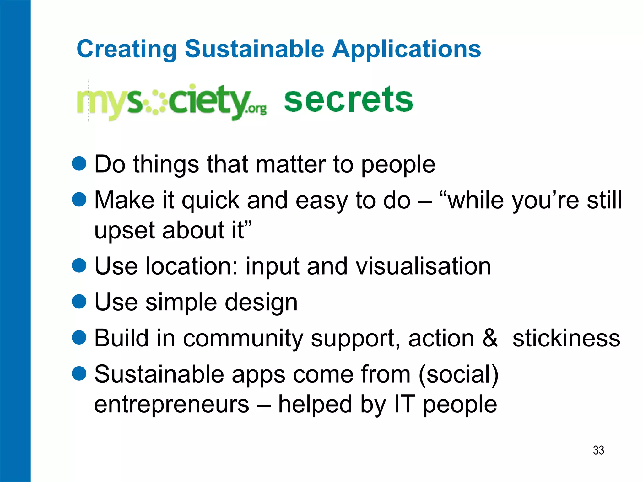 Creating Sustainable Applications 
Do things that matter to people 
Make it quick and easy to do – “while you’re still upset about it” 
Use location: input and visualisation 
Use simple design 
Build in community support, action & stickiness 
Sustainable apps come from (social) entrepreneurs – helped by IT people 
33  