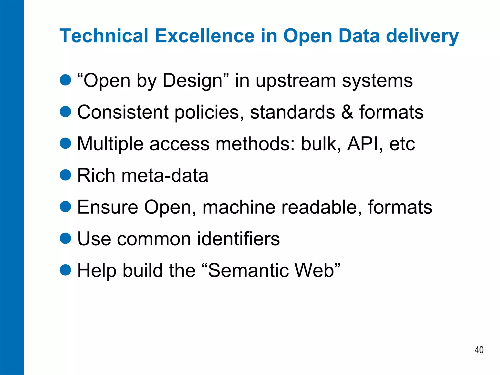 Technical Excellence in Open Data delivery 
“Open by Design” in upstream systems 
Consistent policies, standards & formats 
Multiple access methods: bulk, API, etc 
Rich meta-data 
Ensure Open, machine readable, formats 
Use common identifiers 
Help build the “Semantic Web” 
40  
