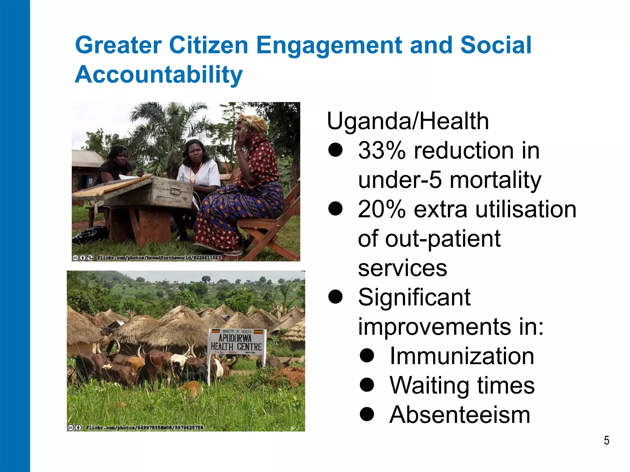 Greater Citizen Engagement and Social Accountability 
5 
Uganda/Health 
33% reduction in under-5 mortality 
20% extra utilisation of out-patient services 
Significant improvements in: 
Immunization 
Waiting times 
Absenteeism  