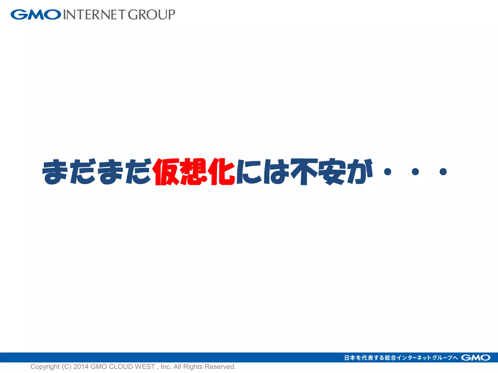 まだまだ仮想化には不安が・・・
Copyright (C) 2014 GMO CLOUD WEST , Inc. All Rights Reserved.
 