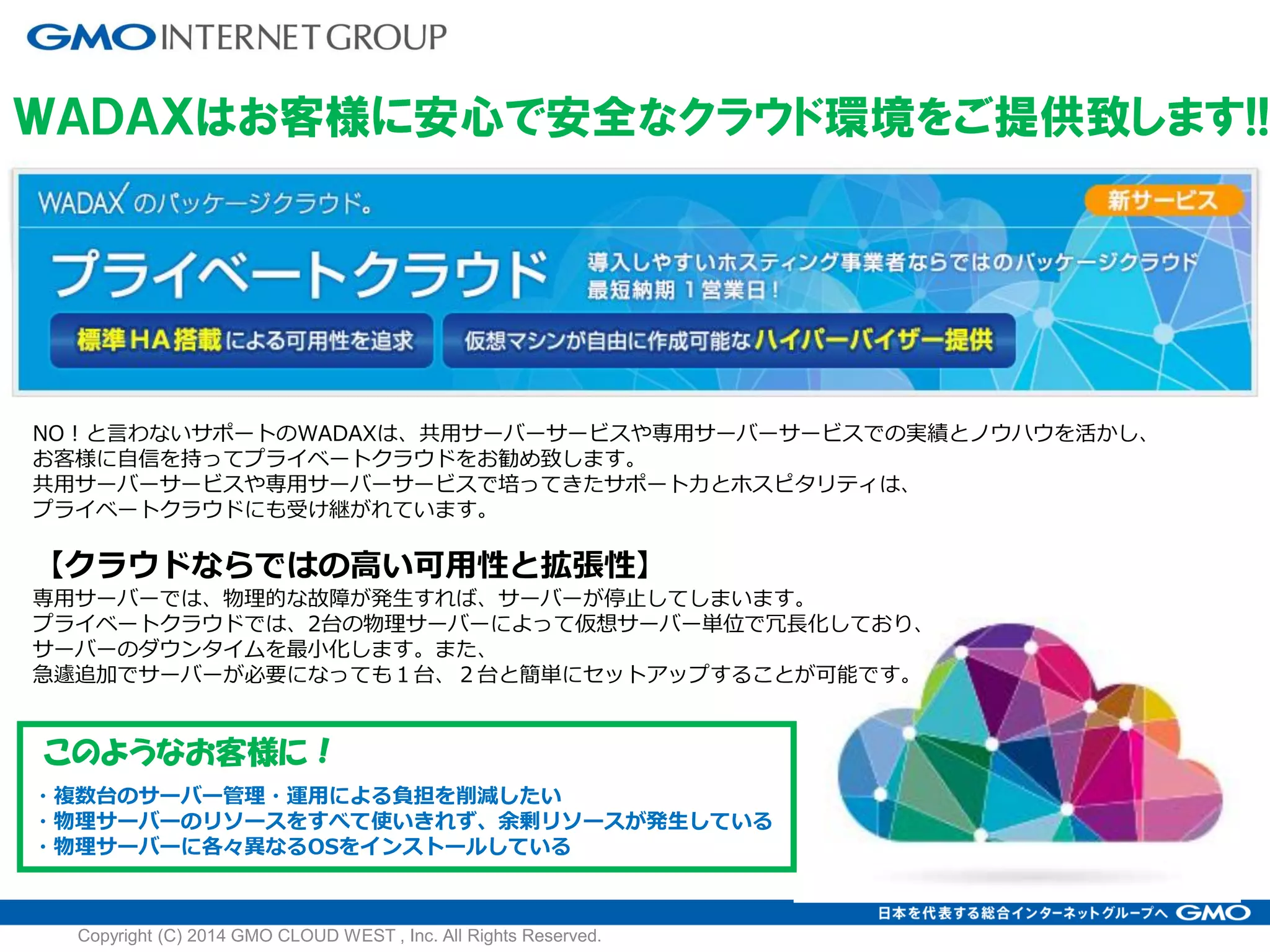 ＷＡＤＡＸはお客様に安心で安全なクラウド環境をご提供致します!!
NO！と言わないサポートのWADAXは、共用サーバーサービスや専用サーバーサービスでの実績とノウハウを活かし、
お客様に自信を持ってプライベートクラウドをお勧め致します。
共用サーバーサービスや専用サーバーサービスで培ってきたサポート力とホスピタリティは、
プライベートクラウドにも受け継がれています。
【クラウドならではの高い可用性と拡張性】
専用サーバーでは、物理的な故障が発生すれば、サーバーが停止してしまいます。
プライベートクラウドでは、2台の物理サーバーによって仮想サーバー単位で冗長化しており、
サーバーのダウンタイムを最小化します。また、
急遽追加でサーバーが必要になっても１台、２台と簡単にセットアップすることが可能です。
このようなお客様に！
・複数台のサーバー管理・運用による負担を削減したい
・物理サーバーのリソースをすべて使いきれず、余剰リソースが発生している
・物理サーバーに各々異なるOSをインストールしている
Copyright (C) 2014 GMO CLOUD WEST , Inc. All Rights Reserved.
 