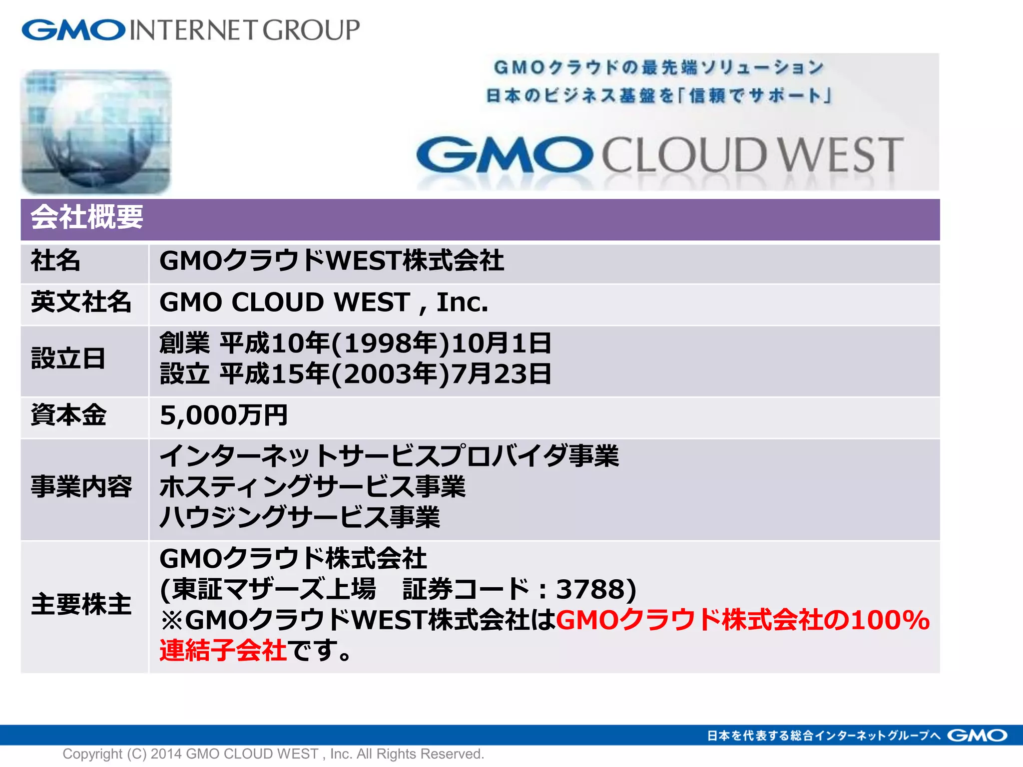 会社概要
社名 GMOクラウドWEST株式会社
英文社名 GMO CLOUD WEST , Inc.
設立日
創業 平成10年(1998年)10月1日
設立 平成15年(2003年)7月23日
資本金 5,000万円
事業内容
インターネットサービスプロバイダ事業
ホスティングサービス事業
ハウジングサービス事業
主要株主
GMOクラウド株式会社
(東証マザーズ上場 証券コード：3788)
※GMOクラウドWEST株式会社はGMOクラウド株式会社の100%
連結子会社です。
Copyright (C) 2014 GMO CLOUD WEST , Inc. All Rights Reserved.
 