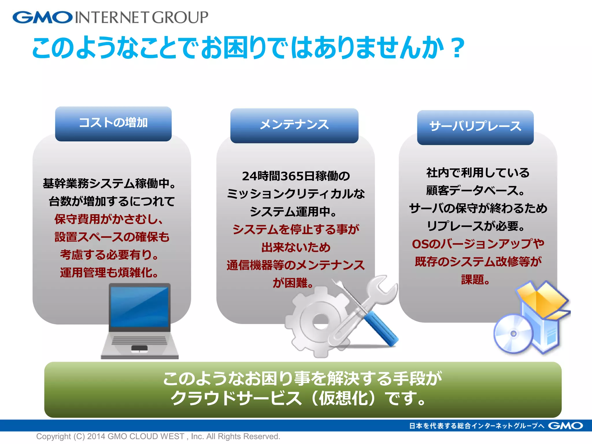 このようなことでお困りではありませんか？
コストの増加
基幹業務システム稼働中。
台数が増加するにつれて
保守費用がかさむし、
設置スペースの確保も
考慮する必要有り。
運用管理も煩雑化。
メンテナンス
24時間365日稼働の
ミッションクリティカルな
システム運用中。
システムを停止する事が
出来ないため
通信機器等のメンテナンス
が困難。
サーバリプレース
社内で利用している
顧客データベース。
サーバの保守が終わるため
リプレースが必要。
OSのバージョンアップや
既存のシステム改修等が
課題。
このようなお困り事を解決する手段が
クラウドサービス（仮想化）です。
Copyright (C) 2014 GMO CLOUD WEST , Inc. All Rights Reserved.
 