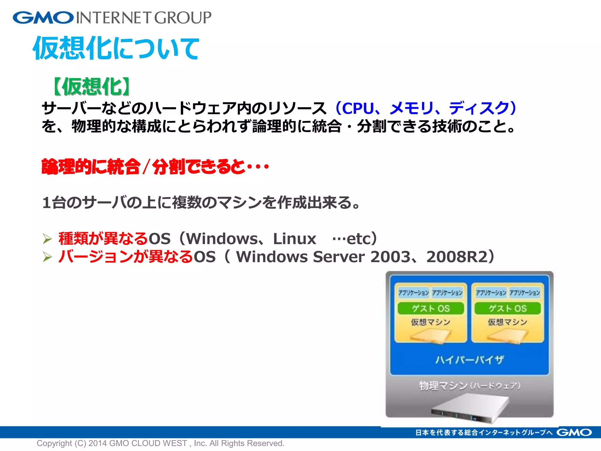 仮想化について
【仮想化】
サーバーなどのハードウェア内のリソース（CPU、メモリ、ディスク）
を、物理的な構成にとらわれず論理的に統合・分割できる技術のこと。
論理的に統合/分割できると・・・
1台のサーバの上に複数のマシンを作成出来る。
 種類が異なるOS（Windows、Linux …etc）
 バージョンが異なるOS（ Windows Server 2003、2008R2）
Copyright (C) 2014 GMO CLOUD WEST , Inc. All Rights Reserved.
 