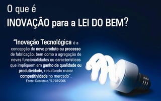 O que é 
INOVAÇÃO para a LEI DO BEM? 
“Inovação Tecnológica é a concepção de novo produto ou processo de fabricação, bem como a agregação de novas funcionalidades ou características que impliquem em ganho de qualidade ou produtividade, resultando maior competitividade no mercado”. 
Fonte: Decreto n.°5.798/2006  