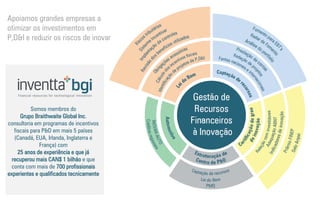 Somos membros do 
Grupo Braithwaite Global Inc. consultoria em programas de incentivos fiscais para P&D em mais 5 países (Canadá, EUA, Irlanda, Inglaterra e França) com 
25 anos de experiência e que já recuperou mais CAN$ 1 bilhão e que conta com mais de 700 profissionais experientes e qualificados tecnicamente 
Apoiamos grandes empresas a otimizar os investimentos em P,D&I e reduzir os riscos de inovar  