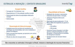 São crescentes os estímulos à Inovação no Brasil, inclusive a destinação de recursos financeiros 
•Formação de 12 mil doutores / ano 
•Responsável por 2,7% da produção científica mundial 
•Disseminação da cultura de propriedade intelectual e inovação 
•Biodiversidade 
Vocação Científica 
•Ampliação dos recursos e instrumentos financeiros de apoio direto a inovação; 
• Difusão do Programa Ciência sem Fronteiras; 
•Destinação de aproximadamente 1,1% do PIB em P&D entre dispêndios do governo e empresas: 
54% público 
46% privado 
•Incentivos Fiscais à Inovação: Lei do Bem permite a redução de Impostos em razão dos gastos e investimentos em atividades de inovação por empresas 
•Amadurecimento do mercado Venture Capital 
Disponibilidade de Recursos 
•Estabelecimento dos escritórios de transferência de tecnologias nas Universidades, bem como incubadoras e parques tecnológicos; 
•Busca, por parte das empresas, por parcerias com centros de conhecimento; 
•Difusão da cultura da inovação aberta. 
Disseminação da Cultura da Inovação 
Inovação 
Inovação 
Inovação 
Inovação 
ESTÍMULOS A INOVAÇÃO | CONTEXTO BRASILEIRO 
© 2014 Inventta – Todos os direitos reservados.  