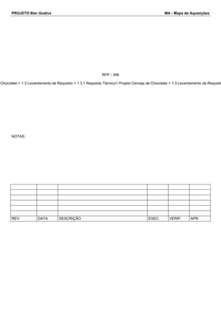 PROJETO Bier Godiva MA - Mapa de Aquisições 
RFP - 346 
Chocolate > 1.3 Levantamento de Requisito > 1.3.1 Requisito Técnico1 Projeto Cerveja de Chocolate > 1.3 Levantamento de Requisito NOTAS: 
REV. DATA DESCRIÇÃO EXEC. VERIF. APR. 
 