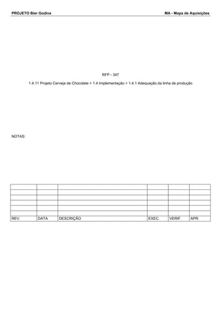 PROJETO Bier Godiva MA - Mapa de Aquisições 
RFP - 347 
1.4.11 Projeto Cerveja de Chocolate > 1.4 Implementação > 1.4.1 Adequação da linha de produção 
NOTAS: 
REV. DATA DESCRIÇÃO EXEC. VERIF. APR. 
 