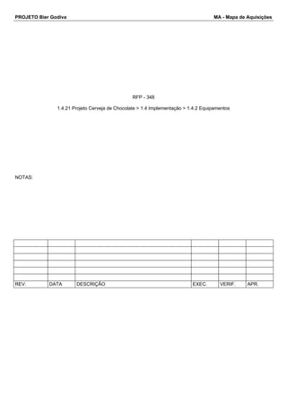 PROJETO Bier Godiva MA - Mapa de Aquisições 
RFP - 348 
1.4.21 Projeto Cerveja de Chocolate > 1.4 Implementação > 1.4.2 Equipamentos 
NOTAS: 
REV. DATA DESCRIÇÃO EXEC. VERIF. APR. 
 