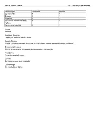 PROJETO Bier Godiva DT - Declaração de Trabalho 
Especificação Quantidade Unidade 
aço inox 316 L 1 1 
Trifasico 1 1 
220 Volts 1 1 
capacidade derretimento de 50 
1 1 
Kg/hora 
Banho maria industrial 1 1 
Prazos 
3 meses 
Qualidade Requirida 
Legislações ANVISA, MAPA e ASME 
Suporte Técnico 
SLA de 2 horas para suporte técninco e SLA de 1 dia em suporte presencial (maiores problemas) 
Treinamento Desejado 
8 horas de treinamento de capacitação de manuseio e manutenção 
Nivel Serviço 
Preventiva a cada 6 meses 
Garantia 
3 anos de garantia após instalação 
Local Entrega 
Em instalação da fábrica 
 