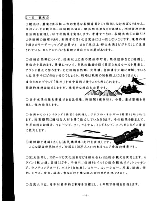 2 … 5 観光カ 
○ 観光は、晨業と並ぶ飯山市の童要な基盤産業として強化しなければなりません。 
信州いいやま観光局、地域観光協会、観光関係者などと協議し、地域資源の徹 
底活用を実現し、以下の施策を実施します。考慮すべきは、各観光地区の線引き 
は供給側の論理であり、fll用者の思いとは完全には一致しないことです。境界の粋 
を超えたリーダーシップが始要です。また「旅以上・移住未満」ビジネスとして注目 
されている、ロングステイにも柔軟に対応する羹要があります。 
○ 信越自然郷について、従来以上に県や関係市町村、関係団体などと連携し、 
発信力を高めます。景観について、市民の議論を経て策定されるルールを尊重し、 
ブランド普及に努めます。ただ信越自然郷、北信濃、奥信濃を正確に理解している 
人は日本中にどの位いるのでしようか。戦略は戦術の延長線上にはありません。 
確立されたブランド「信州」を短中期的に使うことも考えられます。 
長期的理想は追求しますが、現実的な対応も始要です。 
一Ｉ 
抒 
○ 日本水準の歴史資産である正受庵、御旧関(榎御坊)、小菅。重点整備を実 
施し、強力発信します。 
○ 台湾からのインバウンド(誘客)を促進し、アジアのエネルギー(需要)を取り込み 
ます。政策顧間に適切な人材を得て協力していただきます。その結果を踏まえて、 
何年か後にはllk次、マレーシア、タイ、ベトナム、インドネシア、フィリピンなどに着実 
に拡大します。 
○ 新幹線と連絡したSL(蒸 
気機関車)走行を実現します。 
こんな駅は世界初です。全国に100万人といわれるマニア垂涎の情景です。 
O SLも活用し、スポーツと文化活動などを組み合わせた総合観光を実現します。4 
ライン(飯山線、国道117号、千由川、信越トレイル)の総合観光です。トレッキン 
グ、ラフティングボート、バイク(自転車)、スキー、スノーシュー、写真、絵画、作 
詞、ジャズ、音楽、温泉、食などの多様な組み合わせが実現できます。 
○ 交流人口は、毎年対前年約2割増を目標とし、4年間で倍増を目指します。 
…10- 
 