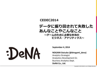 CEDEC2014 
データに振り回されて失敗した 
あんなことやこんなこと 
～ゲームのために必要な本当の 
ビジネス・アナリティクス～ 
Copyright (C) 2014 DeNA Co.,Ltd. All Rights Reserved. 
September 4, 2014 
NOGAMI Daisuke (@dnogami_dena) 
Analytics Strategist 
Analystics-Development Gr. 
Business-Analytics Dept. 
DeNA Co., Ltd. 
 