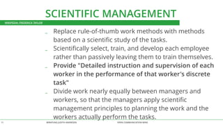 SCIENTIFIC MANAGEMENT 
_ Replace rule-of-thumb work methods with methods 
based on a scientific study of the tasks. 
_ Scientifically select, train, and develop each employee 
rather than passively leaving them to train themselves. 
_ Provide "Detailed instruction and supervision of each 
worker in the performance of that worker's discrete 
task" 
_ Divide work nearly equally between managers and 
workers, so that the managers apply scientific 
management principles to planning the work and the 
workers actually perform the tasks. 
WIKIPEDIA: FREDERICK TAYLOR 
BERATUNG 11 JUDITH ANDRESEN OPEN COMMUNICATION WINS 
 