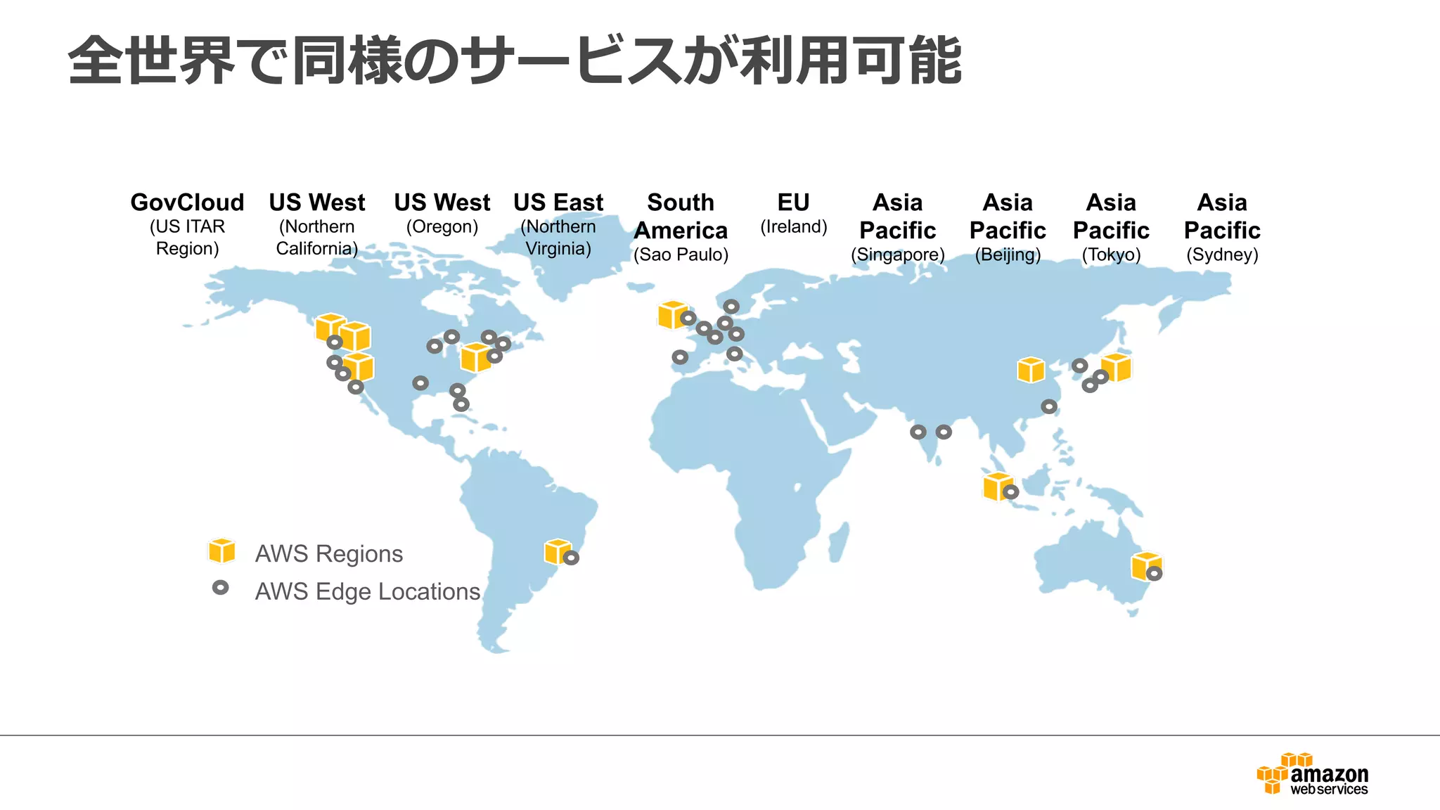 全世界で同様のサービスが利利⽤用可能 
US West 
(Northern 
California) 
US East 
(Northern 
Virginia) 
EU 
(Ireland) 
Asia 
Pacific 
(Singapore) 
Asia 
Pacific 
(Tokyo) 
GovCloud 
(US ITAR 
Region) 
US West 
(Oregon) 
South 
America 
(Sao Paulo) 
AWS Regions 
AWS Edge Locations 
Asia 
Pacific 
(Sydney) 
Asia 
Pacific 
(Beijing) 
 