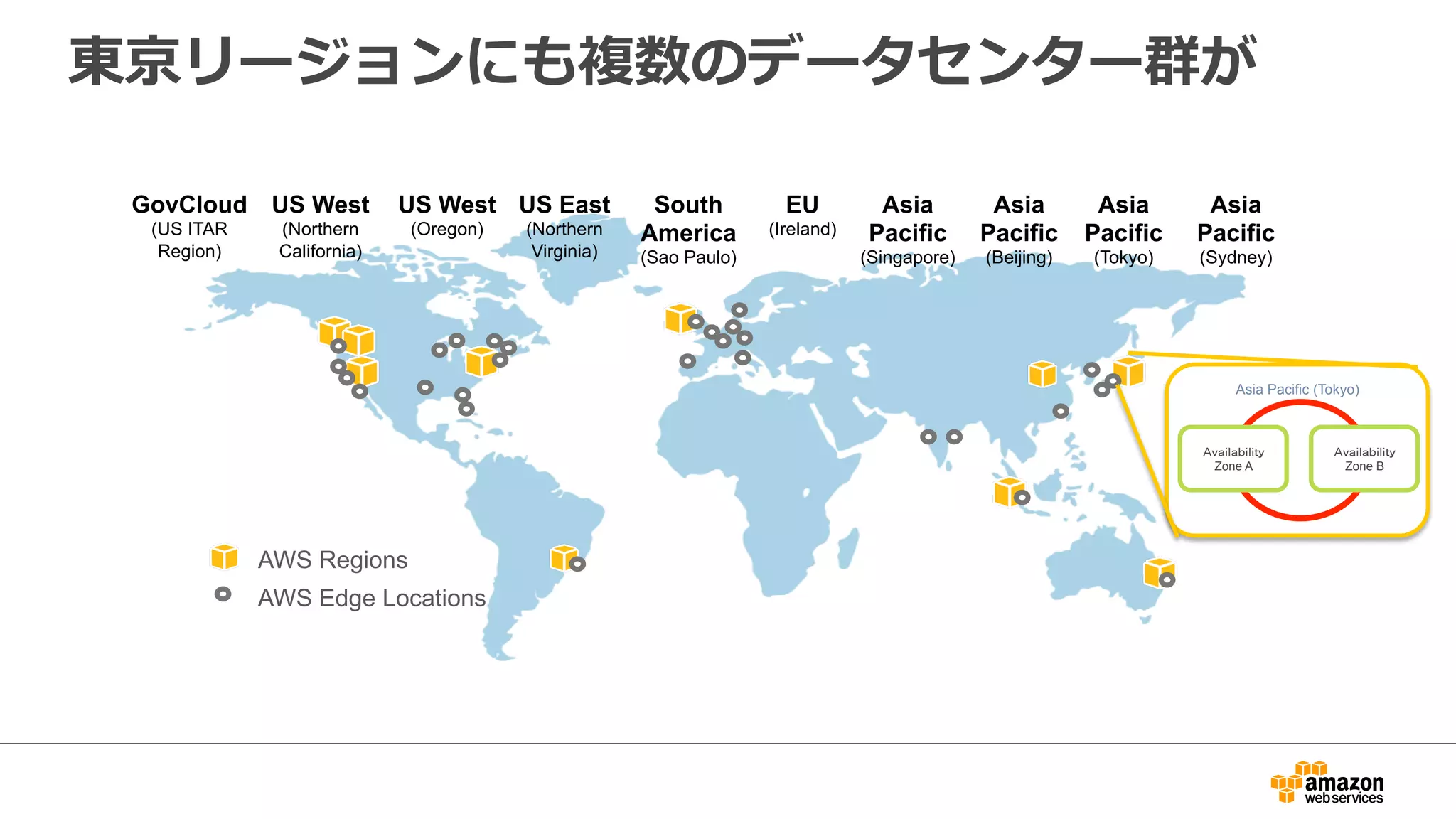 東京リージョンにも複数のデータセンター群が 
US West 
(Northern 
California) 
US East 
(Northern 
Virginia) 
EU 
(Ireland) 
Asia 
Pacific 
(Singapore) 
Asia 
Pacific 
(Tokyo) 
GovCloud 
(US ITAR 
Region) 
US West 
(Oregon) 
South 
America 
(Sao Paulo) 
AWS Regions 
AWS Edge Locations 
Asia 
Pacific 
(Sydney) 
Asia 
Pacific 
(Beijing) 
Asia Pacific (Tokyo) 
䠝䡒䠽䡅䡈䠽䠾䡅䡈䡅䡐䡕 
Zone A 
䠝䡒䠽䡅䡈䠽䠾䡅䡈䡅䡐䡕 
Zone B 
 