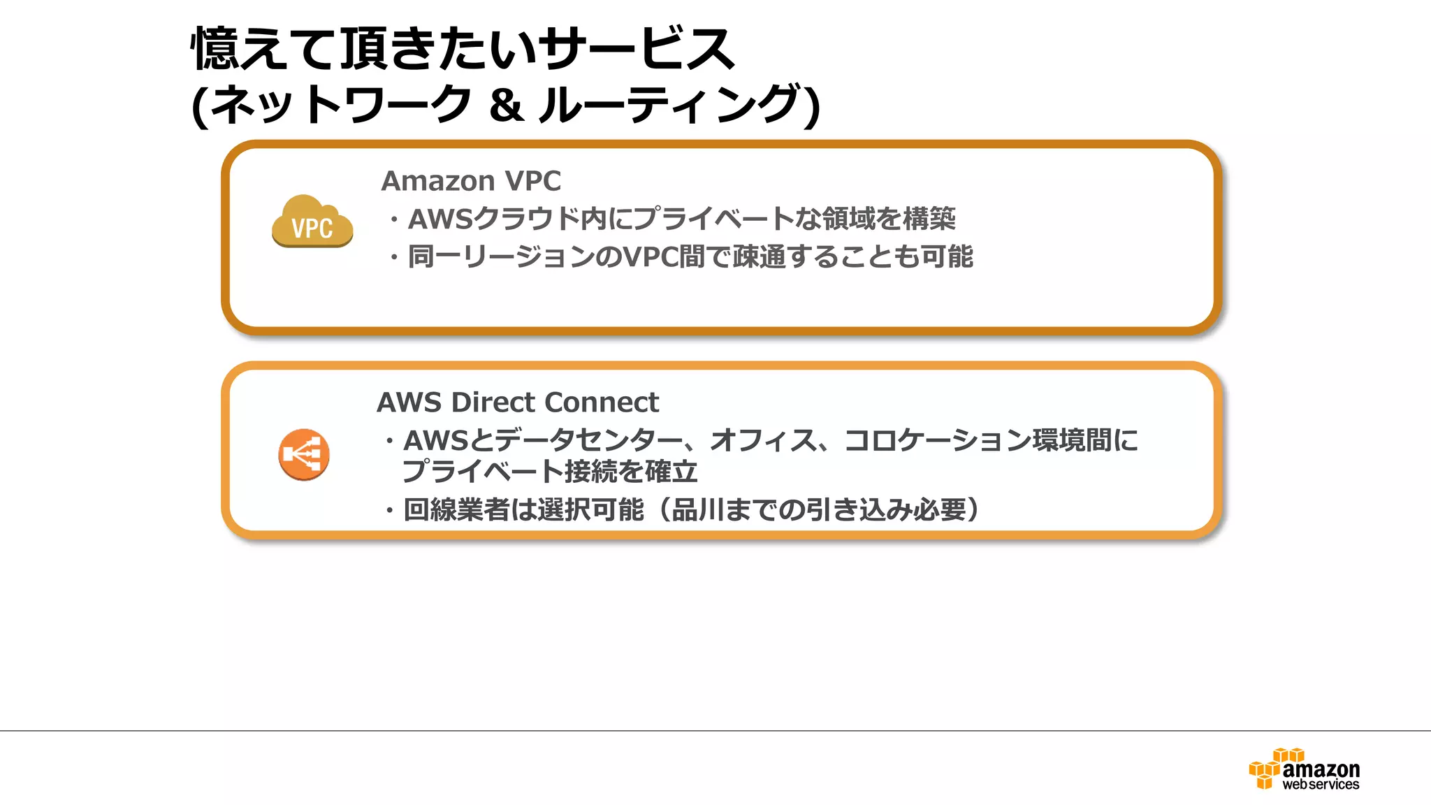 憶えて頂きたいサービス 
(ネットワーク  ルーティング) 
Amazon VPC 
・AWSクラウド内にプライベートな領領域を構築 
・同⼀一リージョンのVPC間1ｃで疎 
通することも可能 
AWS Direct Connect 
・AWSとデータセンター、オ1 
フィス、コロケーション環境間に 
プライベート接続を確⽴立立 
・回線業者は選択可能（品川までの引き込み必要） 
 