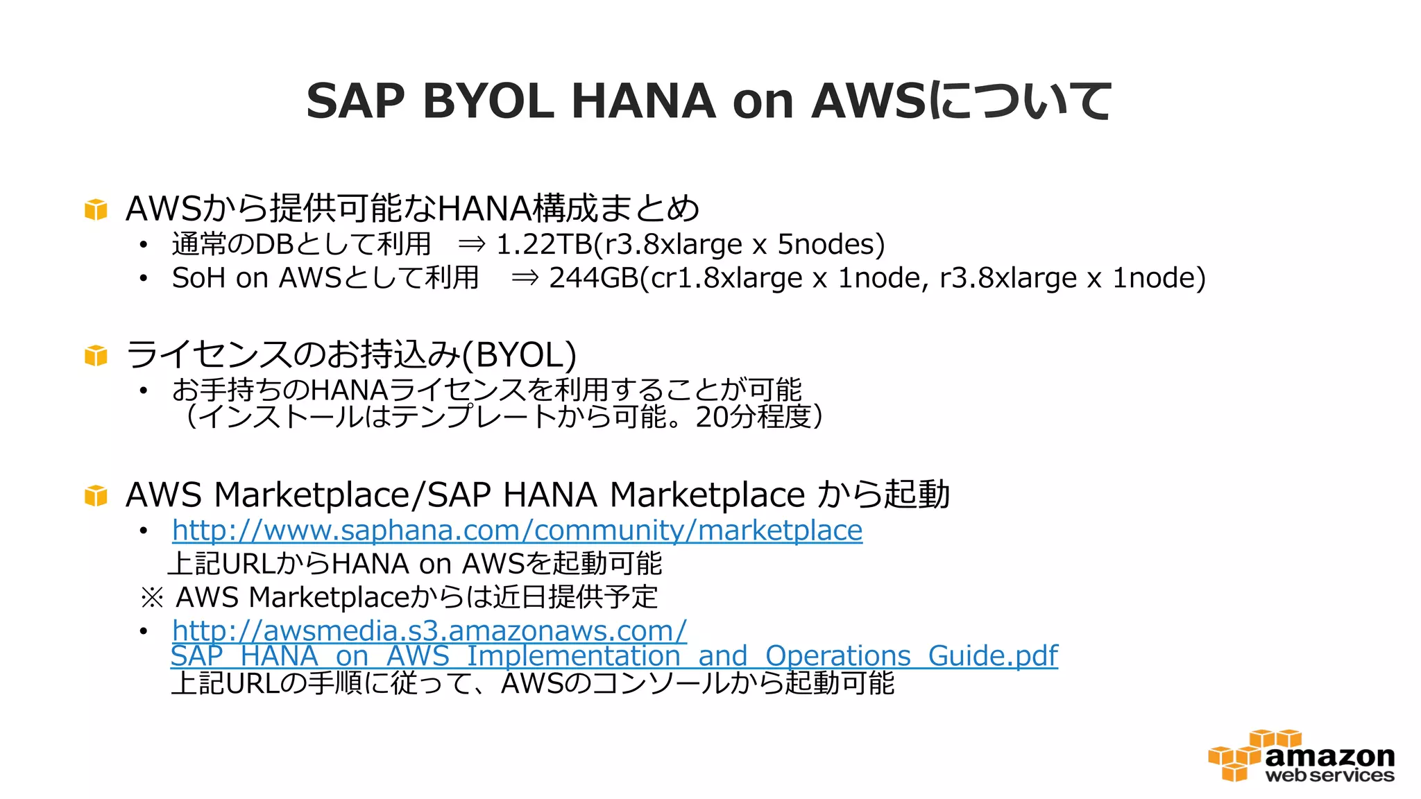 SAP BYOL HANA on AWSについて 
 AWSから提供可能なHANA構成まとめ 
• 通常のDBとして利利⽤用⇒ 1.22TB(r3.8xlarge x 5nodes) 
• SoH on AWSとして利利⽤用⇒ 244GB(cr1.8xlarge x 1node, r3.8xlarge x 1node) 
 ライセンスのお持込み(BYOL) 
• お⼿手持ちのHANAライセンスを利利⽤用することが可能 
（インストールはテンプレートから可能。20分程度度） 
 AWS Marketplace/SAP HANA Marketplace から起動 
• http://www.saphana.com/community/marketplace 
上記URLからHANA on AWSを起動可能 
※ AWS Marketplaceからは近⽇日提供予定 
• http://awsmedia.s3.amazonaws.com/ 
SAP_̲HANA_̲on_̲AWS_̲Implementation_̲and_̲Operations_̲Guide.pdf 
上記URLの⼿手順に従って、AWSのコンソールから起動可能 
 
