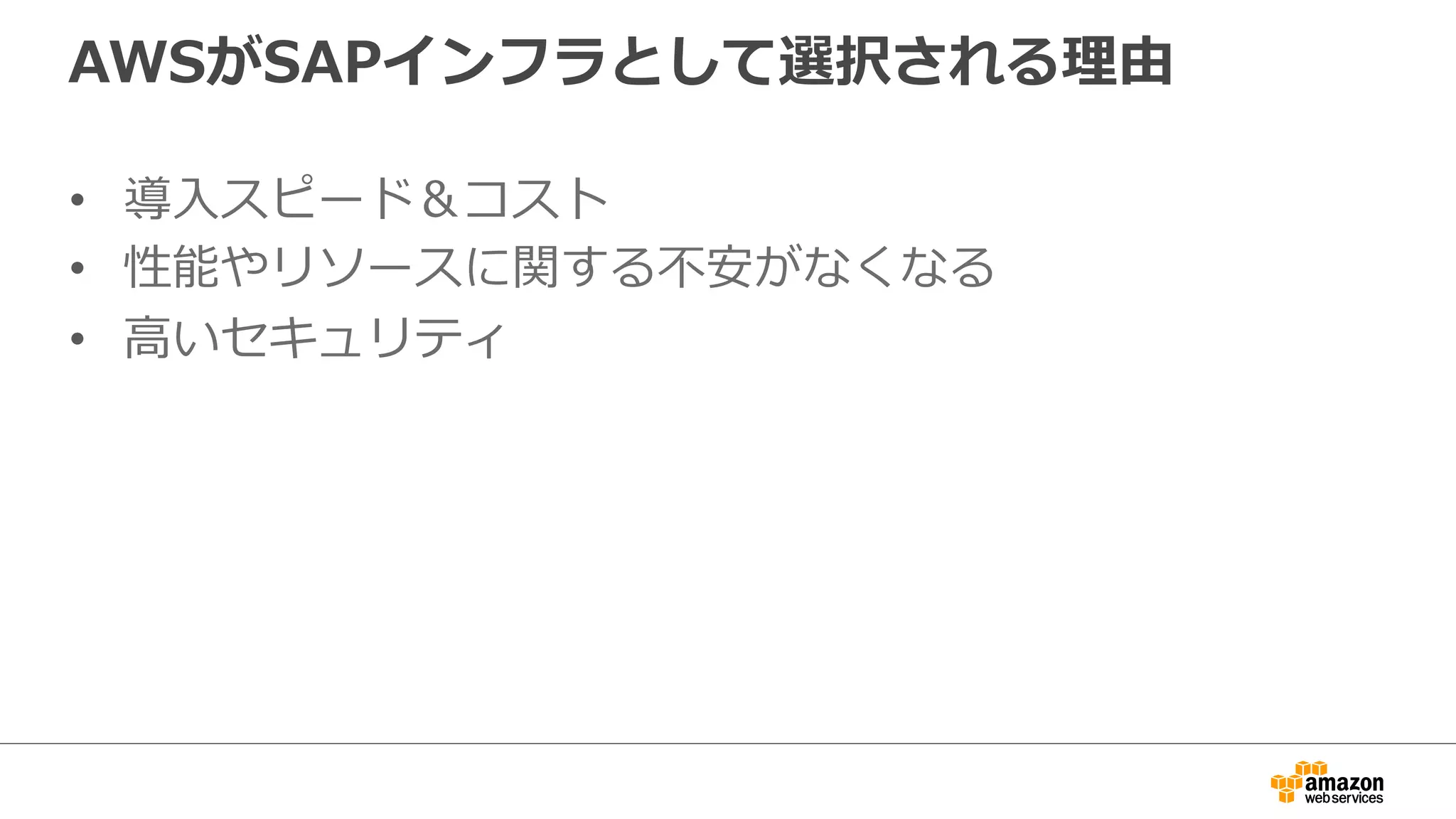 AWSがSAPインフラとして選択される理理由 
• 導⼊入スピード＆コスト 
• 性能やリソースに関する不不安がなくなる 
• ⾼高いセキュリティ 
 