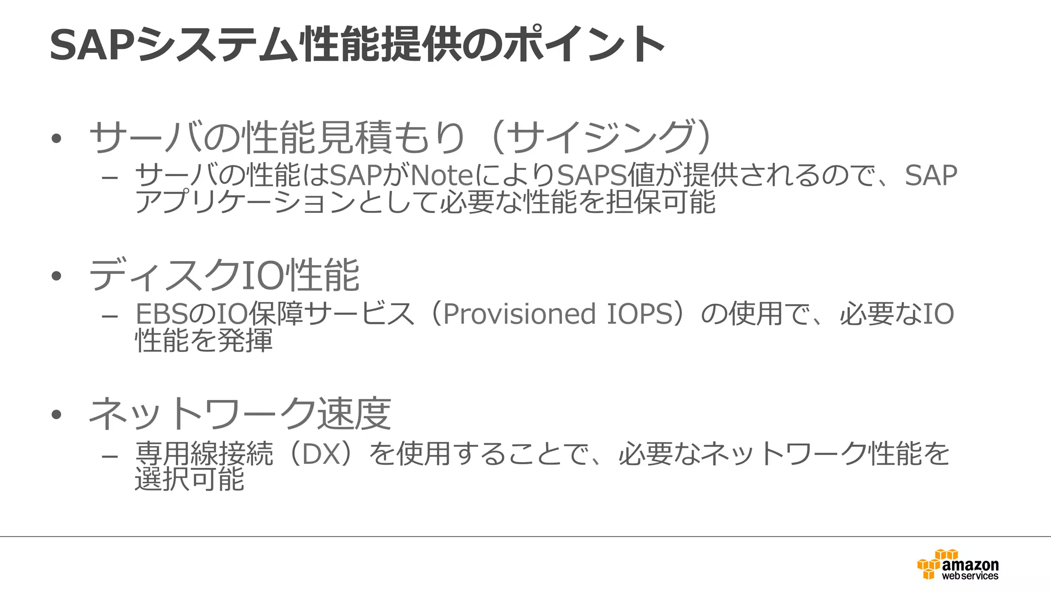 SAPシステム性能提供のポイント 
• サーバの性能⾒見見積もり（サイジング） 
– サーバの性能はSAPがNoteによりSAPS値が提供されるので、SAP 
アプリケーションとして必要な性能を担保可能 
• ディスクIO性能 
– EBSのIO保障サービス（Provisioned IOPS）の使⽤用で、必要なIO 
性能を発揮 
• ネットワーク速度度 
– 専⽤用線接続（DX）を使⽤用することで、必要なネットワーク性能を 
選択可能 
 