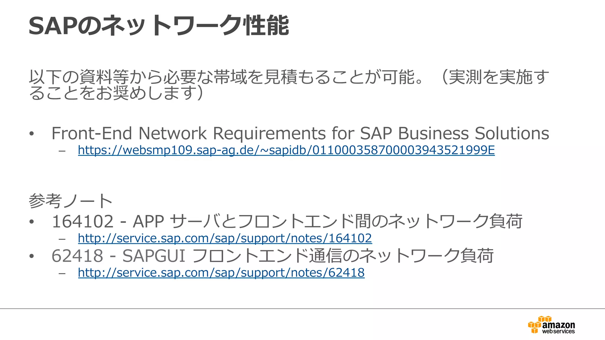 SAPのネットワーク性能 
以下の資料料等から必要な帯域を⾒見見積もることが可能。（実測を実施す 
ることをお奨めします） 
 
• Front-‐‑‒End Network Requirements for SAP Business Solutions 
– https://websmp109.sap-‐‑‒ag.de/~∼sapidb/011000358700003943521999E 
 
参考ノート 
• 164102 -‐‑‒ APP サーバとフロントエンド間のネットワーク負荷 
– http://service.sap.com/sap/support/notes/164102 
• 62418 -‐‑‒ SAPGUI フロントエンド通信のネットワーク負荷 
– http://service.sap.com/sap/support/notes/62418 
 