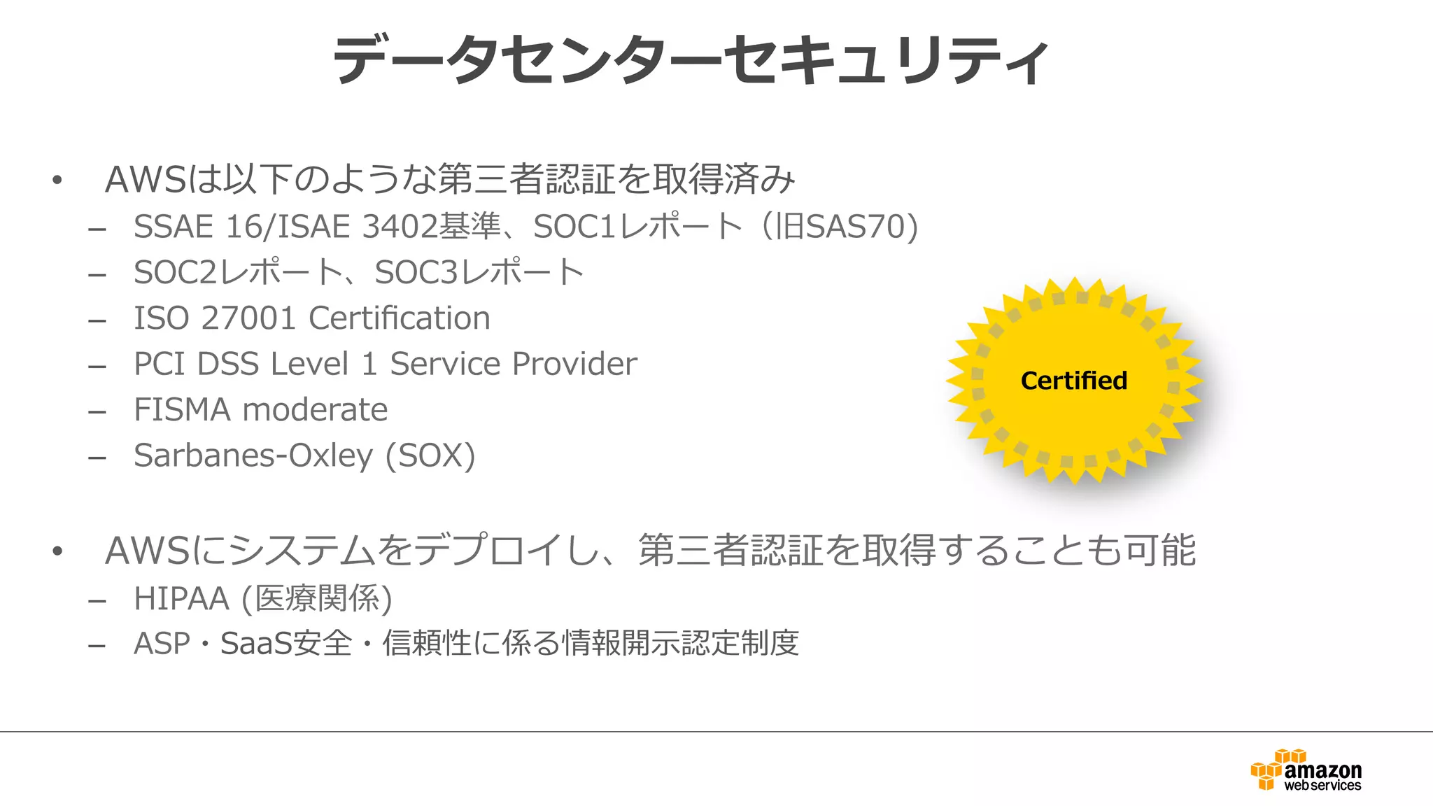 データセンターセキュリティ 
• AWSは以下のような第三者認証を取得済み 
– SSAE 16/ISAE 3402基準、SOC1レポート（旧SAS70) 
– SOC2レポート、SOC3レポート 
– ISO 27001 Certification 
– PCI DSS Level 1 Service Provider  
Certified 
– FISMA moderate 
– Sarbanes-‐‑‒Oxley (SOX)  
• AWSにシステムをデプロイし、第三者認証を取得することも可能 
– HIPAA (医療療関係) 
– ASP・SaaS安全・信頼性に係る情報開⽰示認定制度度 
 