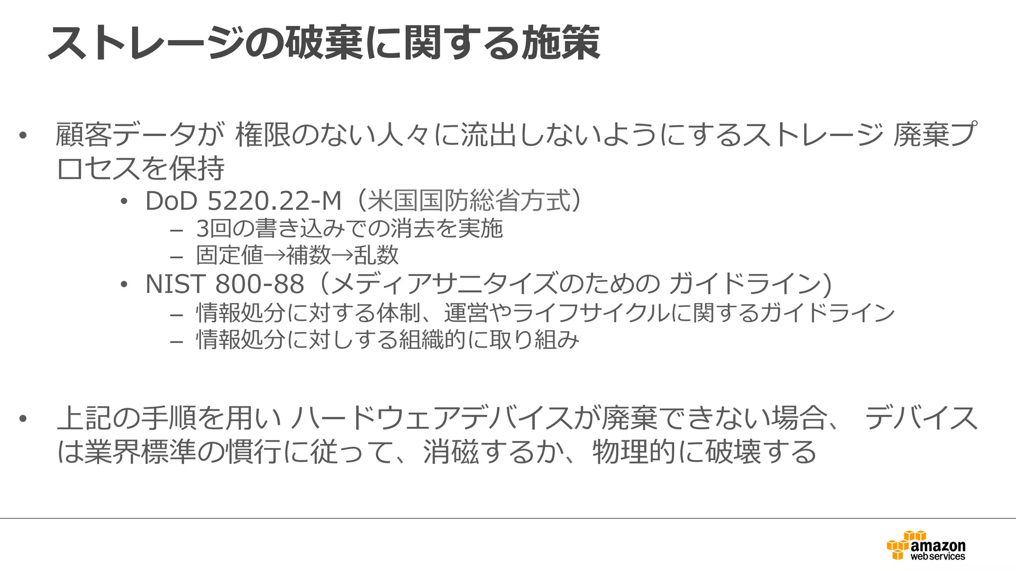ストレージの破棄に関する施策 
• 顧客データが 権限のない⼈人々に流流出しないようにするストレージ 廃棄プ 
ロセスを保持 
• DoD 5220.22-‐‑‒M（⽶米国国防総省省⽅方式）  
– 3回の書き込みでの消去を実施 
– 固定値→補数→乱数 
• NIST 800-‐‑‒88（メディアサニタイズのための ガイドライン) 
– 情報処分に対する体制、運営やライフサイクルに関するガイドライン 
– 情報処分に対しする組織的に取り組み 
• 上記の⼿手順を⽤用い ハードウェアデバイスが廃棄できない場合、 デバイス 
は業界標準の慣⾏行行に従って、消磁するか、物理理的に破壊する 
 