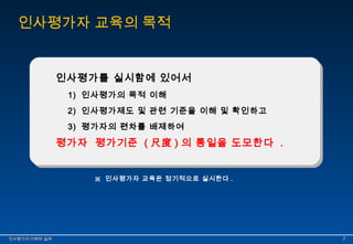 인사평가자 교육의 목적 
인사평가를 실시함에 있어서 
1) 인사평가의 목적 이해 
2) 인사평가제도 및 관련 기준을 이해 및 확인하고 
3) 평가자의 편차를 배제하여 
평가자 평가기준 ( 尺度) 의 통일을 도모한다 . 
※ 인사평가자 교육은 정기적으로 실시한다 . 
인인사사평평가가의의 이이해해와와 실실제제 22 
 