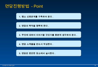 면담진행방법 - Point 
11.. 평평소소 신신뢰뢰관관계계를를 구구축축하하여여 둔둔다다.. 
22.. 면면담담의의 목목적적을을 명명확확히히 한한다다.. 
33.. 무무엇엇에에 대대하하여여 이이야야기기할할 것것인인가가를를 충충분분히히 생생각각하하여여 둔둔다다.. 
44.. 면면담담 스스케케쥴쥴을을 반반드드시시 작작성성한한다다.. 
55.. 면면담담은은 편편안안한한 장장소소에에서서 실실시시한한다다.. 
인인사사평평가가의의 이이해해와와 실실제제 3399 
 