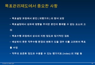 목표관리제도에서 중요한 사항 
• 목표설정 과정에서 본인 ( 피평가자 ) 의 참여 보장 
• 목표설정에서 성과에 영향을 주지만 본인이 통제할 수 없는 요소의 고 
려 
• 목표수행 과정에서 상사의 지원 정도와 정기적인 검토 
• 예상하지 못한 직무수행 환경의 변화가 있을 경우 이를 고려하여 목표 
를 수정 
• 직무의 표준화 정도와 수용할 수 있는 평가지표 (index) 의 개발 등 
인인사사평평가가의의 이이해해와와 실실제제 4488 
 