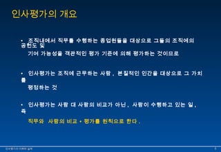 인사평가의 개요 
• 조직내에서 직무를 수행하는 종업원들을 대상으로 그들의 조직에의 
공헌도 및 
기여 가능성을 객관적인 평가 기준에 의해 평가하는 것이므로 
• 인사평가는 조직에 근무하는 사람 , 본질적인 인간을 대상으로 그 가치 
를 
평정하는 것 
• 인사평가는 사람 대 사람의 비교가 아닌 , 사람이 수행하고 있는 일 , 
즉 
직무와 사람의 비교 ∙ 평가를 원칙으로 한다 . 
인인사사평평가가의의 이이해해와와 실실제제 55 
 