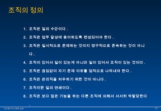 조직의 정의 
1. 조직은 일의 수단이다 . 
2. 조직은 업무 달성에 용이하도록 편성되어야 한다 . 
3. 조직은 일시적으로 존재하는 것이지 영구적으로 존속하는 것이 아니 
다 . 
4. 조직이 있어서 일이 있는게 아니라 일이 있어서 조직이 있는 것이다 . 
5. 조직은 끊임없이 자기 존재 이유를 업적으로 나타내야 한다 . 
6. 조직은 관리직을 처우하기 위한 것이 아니다 . 
7. 조직이란 일의 연쇄이다 . 
8. 조직은 보다 많은 기능을 하는 다른 조직에 의해서 서서히 박탈당한다 
. 
인인사사평평가가의의 이이해해와와 실실제제 5577 
 