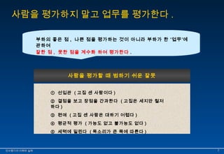 사람을 평가하지 말고 업무를 평가한다. 
부하의 좋은 점 , 나쁜 점을 평가하는 것이 아니라 부하가 한 ‘업무’에 
관하여 
잘한 점 , 못한 점을 계수화 하여 평가한다 . 
사람을 평가할 때 범하기 쉬운 잘못 
① 선입관 ( 고집 센 사람이다 ) 
② 결점을 보고 장점을 간과한다 ( 고집은 세지만 철저 
하다 ) 
③ 편애 ( 고집 센 사람은 대하기 어렵다 ) 
④ 평균적 평가 ( 가능도 없고 불가능도 없다 ) 
⑤ 세력에 밀린다 ( 목소리가 큰 쪽에 따른다 ) 
인인사사평평가가의의 이이해해와와 실실제제 77 
 