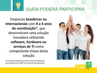 QUEM PODERÁ PARTICIPAR 
Empresas brasileiras ou 
internacionais com 0 a 4 anos 
de constituição*, que 
desenvolvam uma solução 
inovadora utilizando 
software, hardware ou 
serviços de TI como 
componente-chave desta 
solução 
*As empresas brasilieras devem estar formalmente 
constituídas (com CNPJ) no momento da submissão. 
 