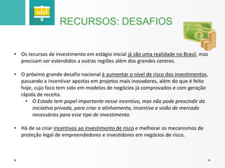 RECURSOS: DESAFIOS 
• Os recursos de investimento em estágio inicial já são uma realidade no Brasil, mas 
precisam ser estendidos a outras regiões além dos grandes centros. 
• O próximo grande desafio nacional é aumentar o nível de risco dos investimentos, 
passando a incentivar apostas em projetos mais inovadores, além do que é feito 
hoje, cujo foco tem sido em modelos de negócios já comprovados e com geração 
rápida de receita. 
• O Estado tem papel importante nesse incentivo, mas não pode prescindir da 
iniciativa privada, para criar o alinhamento, incentivo e visão de mercado 
necessários para esse tipo de investimento. 
• Há de se criar incentivos ao investimento de risco e melhorar os mecanismos de 
proteção legal de empreendedores e investidores em negócios de risco. 
 