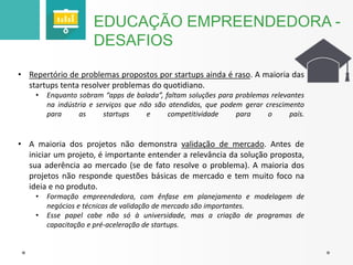 EDUCAÇÃO EMPREENDEDORA - 
DESAFIOS 
• Repertório de problemas propostos por startups ainda é raso. A maioria das 
startups tenta resolver problemas do quotidiano. 
• Enquanto sobram “apps de balada”, faltam soluções para problemas relevantes 
na indústria e serviços que não são atendidos, que podem gerar crescimento 
para as startups e competitividade para o país. 
• A maioria dos projetos não demonstra validação de mercado. Antes de 
iniciar um projeto, é importante entender a relevância da solução proposta, 
sua aderência ao mercado (se de fato resolve o problema). A maioria dos 
projetos não responde questões básicas de mercado e tem muito foco na 
ideia e no produto. 
• Formação empreendedora, com ênfase em planejamento e modelagem de 
negócios e técnicas de validação de mercado são importantes. 
• Esse papel cabe não só à universidade, mas a criação de programas de 
capacitação e pré-aceleração de startups. 
 