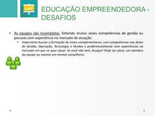 EDUCAÇÃO EMPREENDEDORA - 
DESAFIOS 
• As equipes são incompletas, faltando muitas vezes competências de gestão ou 
pessoas com experiência no mercado de atuação. 
• Importante buscar a formação de times complementares, com competências nas áreas 
de Gestão, Operação, Tecnologia e Vendas e preferencialmente com experiências no 
mercado em que se quer atuar. Se você não tem, busque! Pode ser sócio, um membro 
da equipe ou mesmo um mentor conselheiro. 
 