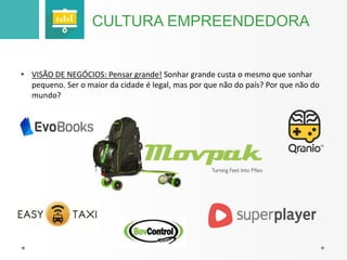 CULTURA EMPREENDEDORA 
• VISÃO DE NEGÓCIOS: Pensar grande! Sonhar grande custa o mesmo que sonhar 
pequeno. Ser o maior da cidade é legal, mas por que não do país? Por que não do 
mundo? 
 