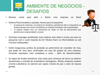 AMBIENTE DE NEGÓCIOS - 
DESAFIOS 
• Demora muito para abrir e fechar uma empresa no Brasil 
• Sistema fiscal complexo e pesado, mesmo para os pequenos 
• As pesquenas empresas, em especia as inovdoras, geralmente não se enquadram no 
Simples (porque tem sócios investidores ou realizam atividades não enquadradas) 
• O próprio Simples tem um mecanismo de saída no teto de faturamento que 
desistimula o empreendedor a crescer. 
• Contratar empregos qualificados (com salários mais altos) é muito caro para os 
pequenos com o custo imposto da CLT. Muitos ficam na informalidade ou sob 
vínculos inadequados. 
• Existe insegurança jurídica de proteção ao patromônio do investidor de risco, 
que pode ter seus bens confiscados em caso de quebra de uma empresa, 
tornando operaçoes mais complexas e caras – além de desestimuladas. 
• As regras de fundos brasileiros, mais taxas para remessas de lucros ao exterior 
desetimulam a entrada de investidores estrangeiros. Muitas empresas acabam 
criando subsidiárias no exterior par captar, tirando do país o valor da riqueza 
gerada. 
 