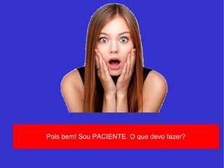 Pois bem! Sou PACIENTE. O que devo fazer? 
 