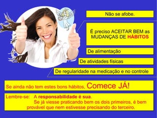 Não se afobe. 
É preciso ACEITAR BEM as 
MUDANÇAS DE HÁBITOS 
DDee aalliimmeennttaaççããoo 
DDee aattiivviiddaaddeess ffííssiiccaass 
DDee rreegguullaarriiddaaddee nnaa mmeeddiiccaaççããoo ee nnoo ccoonnttrroollee 
SSee aaiinnddaa nnããoo tteemm eesstteess bboonnss hháábbiittooss,, CCoommeeccee JJÁÁ!! 
Lembre-se: A responsabilidade é sua. 
Se já viesse praticando bem os dois primeiros, é bem 
provável que nem estivesse precisando do terceiro. 
 